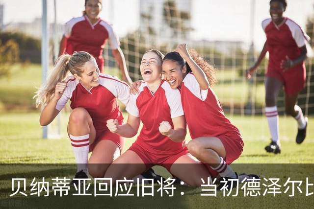 贝纳蒂亚回应旧将：当初德泽尔比施压要求续约你，但之后你松懈了